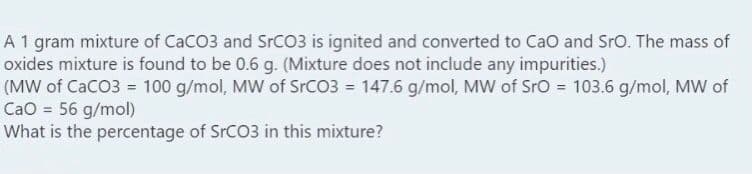 A 1 gram mixture of CaCO3 and SrCO3 is ignited and converted to Cao and Sro. The mass of
oxides mixture is found to be 0.6 g. (Mixture does not include any impurities.)
(MW of CaCO3 = 100 g/mol, MW of SrCO3 = 147.6 g/mol, MW of SrO = 103.6 g/mol, MW of
CaO = 56 g/mol)
What is the percentage of SrCO3 in this mixture?
