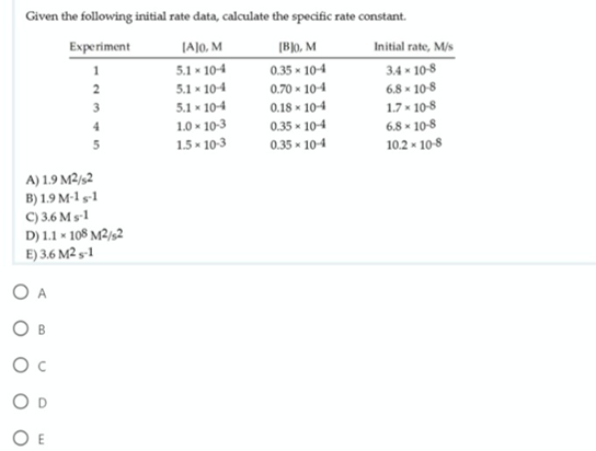 Given the following initial rate data, calculate the specific rate constant.
Experiment
JA]o, M
5.1 x 104
(Blo, M
Initial rate, M/s
0.35 - 10-4
3.4 - 10-8
6.8 x 10-8
1.7 - 10-8
6.8 - 10-8
102 - 10-8
2
5.1 - 104
0.70 - 104
3
5.1 - 104
1.0 - 10-3
1.5 - 10-3
0.18 - 104
0.35 - 104
4
0.35 x 104
A) 1.9 M2/½2
B) 1.9 M-1 s-1
C) 3.6 Ms-1
D) 1.1 * 108 M²/s2
E) 3.6 M2 s-1
O A
Ов
O c
