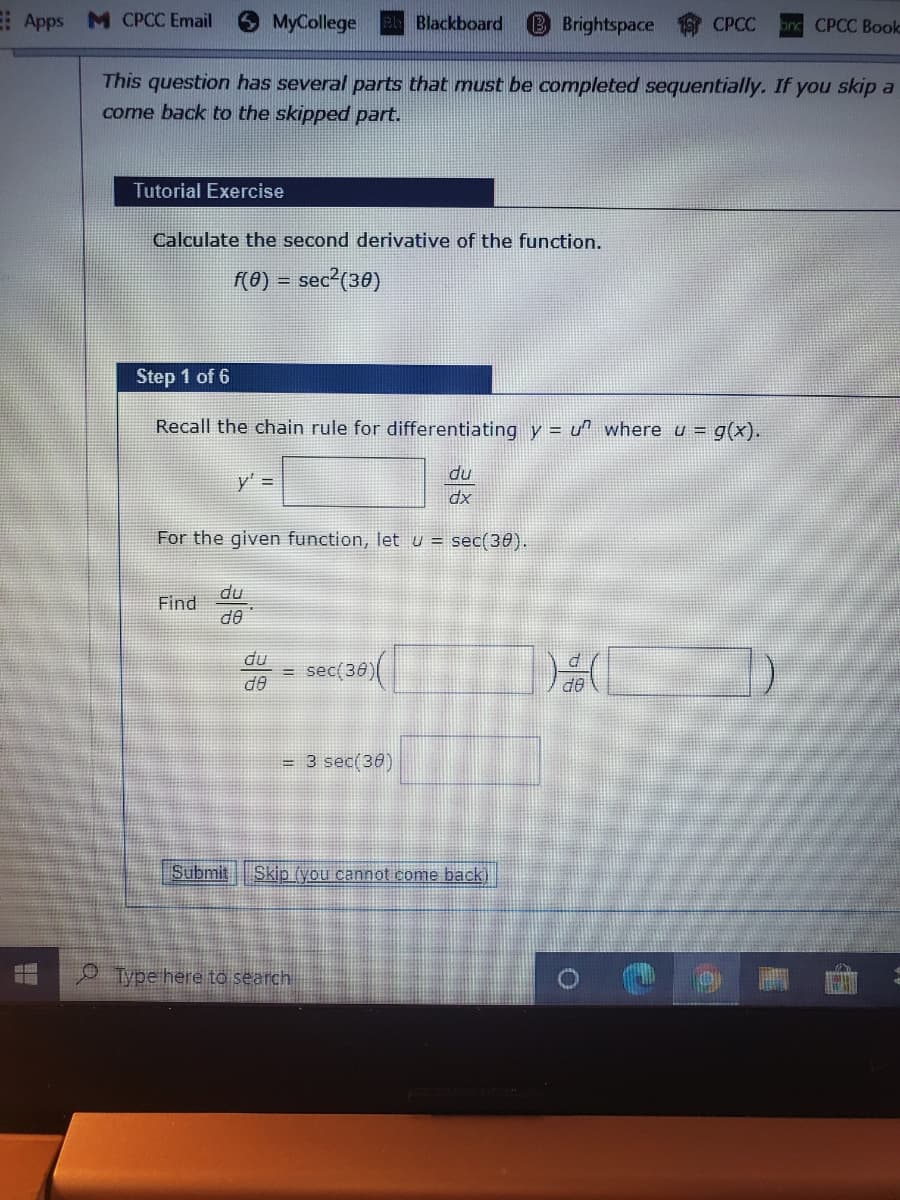 E Apps M CPCC Email
MyCollege
Blackboard
Brightspace
on CPCC Booko
СРСС
This question has several parts that must be completed sequentially. If you skip a
come back to the skipped part.
Tutorial Exercise
Calculate the second derivative of the function.
(0) = sec²(30)
Step 1 of 6
Recall the chain rule for differentiating y = u^ where u = g(x).
du
y' =
dx
For the given function, let u = sec(30).
du
Find
de
du
sec(36)
do
OP
= 3 sec(36)
Submit Skip (you
not come back
ype here to search
