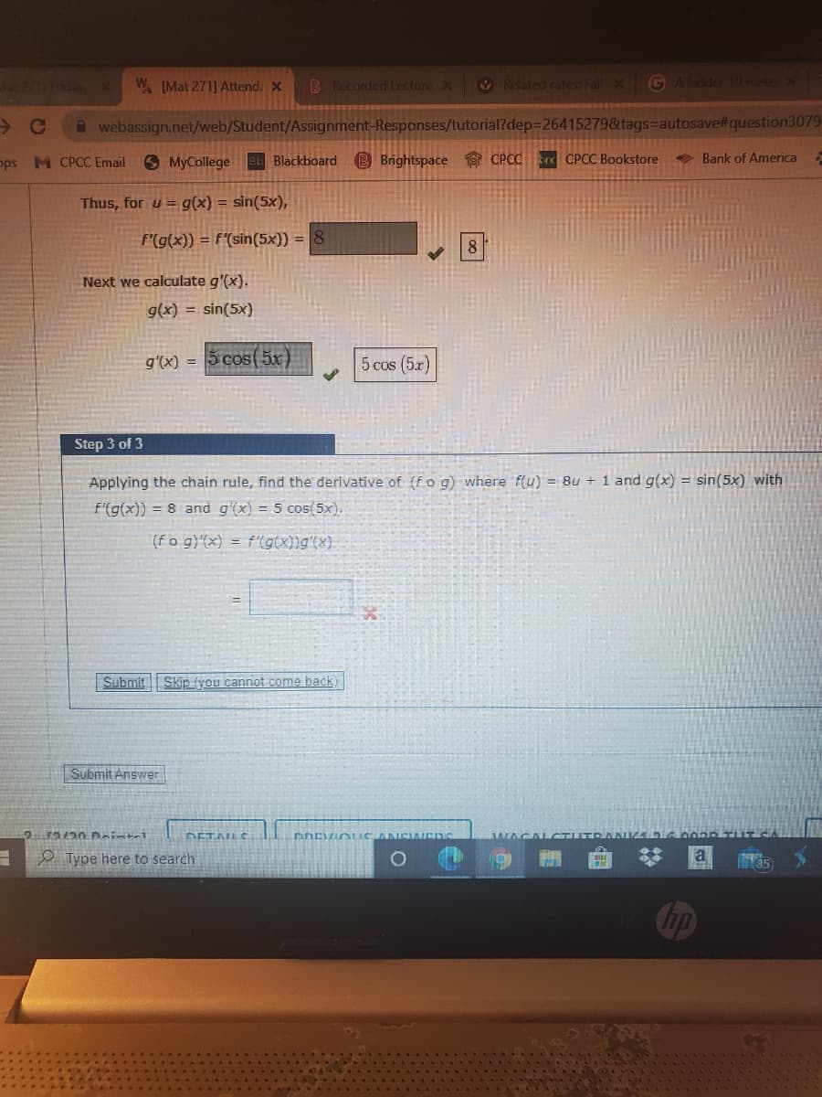 W IMat 271] Attend: X
B Recorded Lecture X
V Related rates: Fall X
G Aladder 10 mete X
webassign.net/web/Student/Assignment-Responses/tutorial?dep=26415279&tags=autosave#question3079-
pps M CPCC Email MyCollege et Blackboard B Brightspace 1S CPCCr CPCC Bookstore
* Bank of America
Thus, for u = g(x) = sin(5x),
f'(g(x)) = F"(sin(5×)) = 8
8
Next we calculate g'(x).
g(x) = sin(5x)
g'(x) = |5 cos(5x)
5 cos (5x)
Step 3 of 3
Applying the chain rule, find the derivative of (fo g) where f(u) = 8u + 1 and g(x) = sin(5x) with
F'(g(x)) = 8 and g'(x) = 5 cos(5x).
(fo g)(x) = f'(g(x))g'(x).
Submit
Skip fyou cannot come back)
Submit Answer
DETAILC.
WAGAL CTUTE
O Type here to search
Chp
