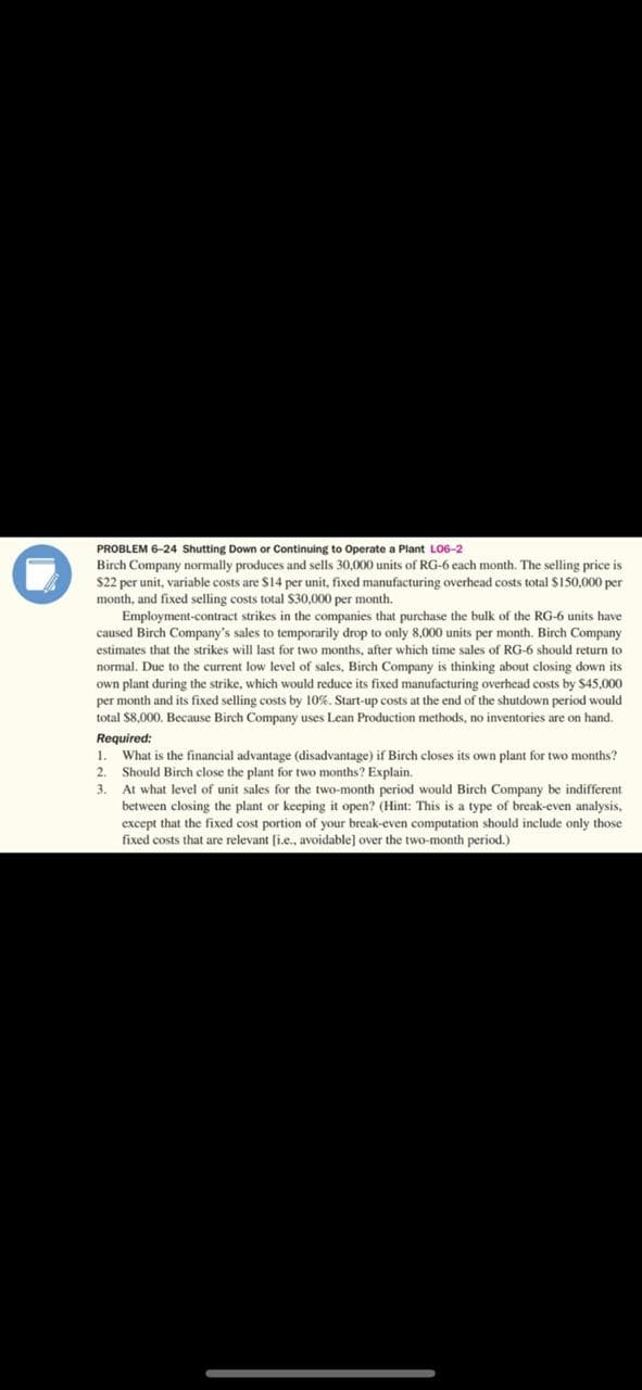 ompany normally produces
selling price iS
$22 per unit, variable costs are S14 per unit, fixed manufacturing overhead costs total $150,000 per
month, and fixed selling costs total $30,000 per month.
Employment-contract strikes in the companies that purchase the bulk of the RG-6 units have
caused Birch Company's sales to temporarily drop to only 8,000 units per month. Birch Company
estimates that the strikes will last for two months, after which time sales of RG-6 should return to
normal. Due to the current low level of sales, Birch Company is thinking about closing down its
own plant during the strike, which would reduce its fixed manufacturing overhead costs by $45,000
per month and its fixed selling costs by 10%. Start-up costs at the end of the shutdown period would
total S8,000. Because Birch Company uses Lean Production methods, no inventories are on hand.
Required:
1. What is the financial advantage (disadvantage) if Birch closes its own plant for two months?
2. Should Birch close the plant for two months? Explain.
3. At what level of unit sales for the two-month period would Birch Company be indifferent
between closing the plant or keeping it open? (Hint: This is a type of break-even analysis,
except that the fixed cost portion of your break-even computation should include only those
fixed costs that are relevant [i.e., avoidable] over the two-month period.)

