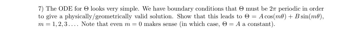 7) The ODE for O looks very simple. We have boundary conditions that O must be 27 periodic in order
to give a physically/geometrically valid solution. Show that this leads to O = A cos(me) + B sin(m0),
m = 1, 2, 3.... Note that even m = 0 makes sense (in which case, O = A a constant).
