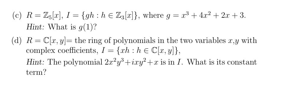 (c) R= Z;[x], I = {gh : h e Z3[x]}, where g =
Hint: What is g(1)?
x3 + 4x? + 2x + 3.
(d) R= C[x, y]= the ring of polynomials in the two variables
complex coefficients, I
x,y
with
{xh : h e C[x, y]},
Hint: The polynomial 2.x?y3+ixy²+x is in I. What is its constant
term?
