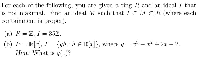 For each of the following, you are given a ring R and an ideal I that
is not maximal. Find an ideal M such that I C M C R (where each
containment is proper).
(a) R= Z, I = 35Z.
(b) R= R[r], I =
Hint: What is g(1)?
{gh : h e R[x]}, where g = x³ – x² + 2x – 2.
|
