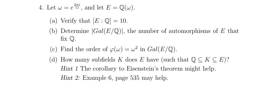 4. Let w = e 11, and let E = Q(w).
(a) Verify that [E:Q]
10.
(b) Determine |Gal(E/Q)|, the number of automorphisms of E that
fix Q.
(c) Find the order of y(w)
w? in Gal(E/Q).
(d) How many subfields K does E have (such that QC K C E)?
Hint 1 The corollary to Eisenstein's theorem might help.
Hint 2: Example 6, page 535 may help.
