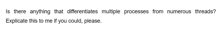 Is there anything that differentiates multiple processes from numerous threads?
Explicate this to me if you could, please.