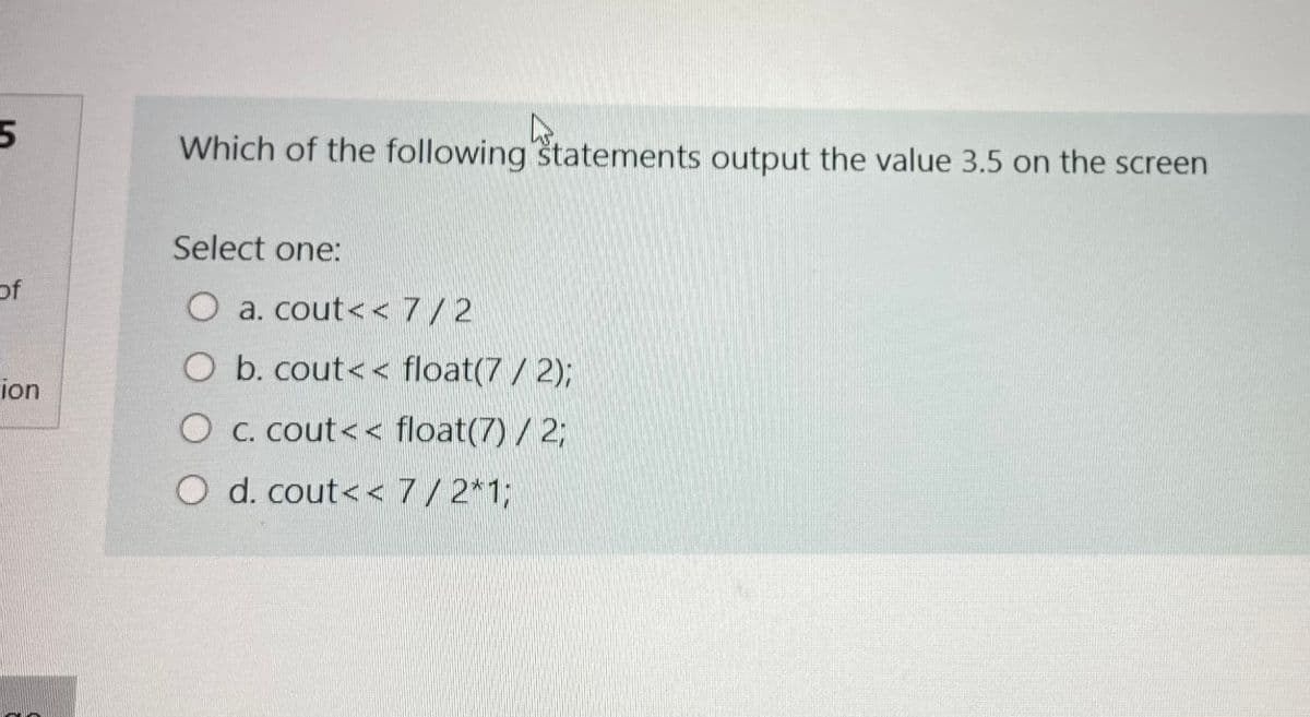 Which of the following statements output the value 3.5 on the screen
Select one:
of
O a. cout<< 7/2
O b. cout< < float(7/ 2);
ion
O c. cout<< float(7) /2;
O d. cout<< 7/2*1;
