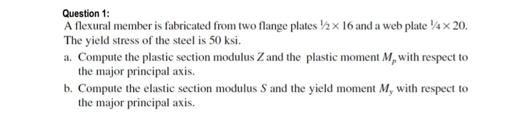 Question 1:
A flexural member is fabricated from two flange plates 2x 16 and a web plate 4x 20.
The yield stress of the steel is 50 ksi.
a. Compute the plastic section modulus Z and the plastic moment M, with respect to
the major principal axis.
b. Compute the elastic section modulus S and the yield moment M, with respect to
the major principal axis.
