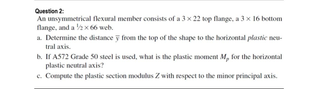 Question 2:
An unsymmetrical flexural member consists of a 3 × 22 top flange, a 3 × 16 bottom
flange, and a ½ × 66 web.
a. Determine the distance ỹ from the top of the shape to the horizontal plastic neu-
tral axis.
b. If A572 Grade 50 steel is used, what is the plastic moment M, for the horizontal
plastic neutral axis?
c. Compute the plastic section modulus Z with respect to the minor principal axis.
