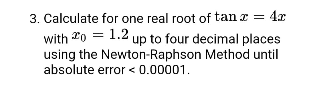 3. Calculate for one real root of tan x = 4x
with xo = 1.2
using the Newton-Raphson Method until
absolute error < 0.00001.
up to four decimal places
