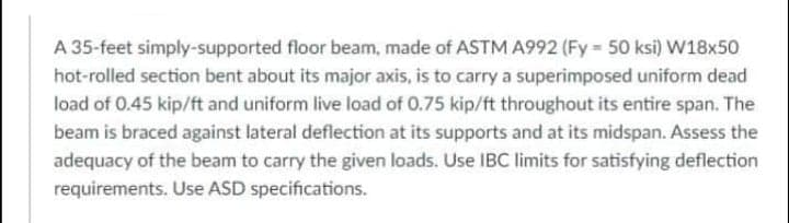 A 35-feet simply-supported floor beam, made of ASTM A992 (Fy 50 ksi) W18x50
hot-rolled section bent about its major axis, is to carry a superimposed uniform dead
load of 0.45 kip/ft and uniform live load of 0.75 kip/ft throughout its entire span. The
beam is braced against lateral deflection at its supports and at its midspan. Assess the
adequacy of the beam to carry the given loads. Use IBC limits for satisfying deflection
requirements. Use ASD specifications.
