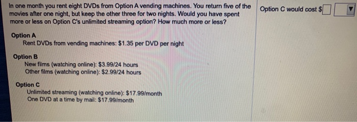 In one month you rent eight DVDs from Option A vending machines. You return five of the
movies after one night, but keep the other three for two nights. Would you have spent
more or less on Option C's unlimited streaming option? How much more or less?
Option A
Rent DVDs from vending machines: $1.35 per DVD per night
Option B
New films (watching online): $3.99/24 hours
Other films (watching online): $2.99/24 hours
Option C
Unlimited streaming (watching online): $17.99/month
One DVD at a time by mail: $17.99/month
Option C would cost $