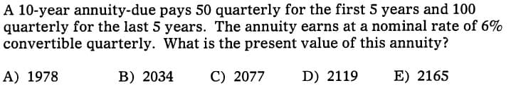 A 10-year annuity-due pays 50 quarterly for the first 5 years and 100
quarterly for the last 5 years. The annuity earns at a nominal rate of 6%
convertible quarterly. What is the present value of this annuity?
A) 1978
B) 2034
C) 2077
D) 2119
E) 2165