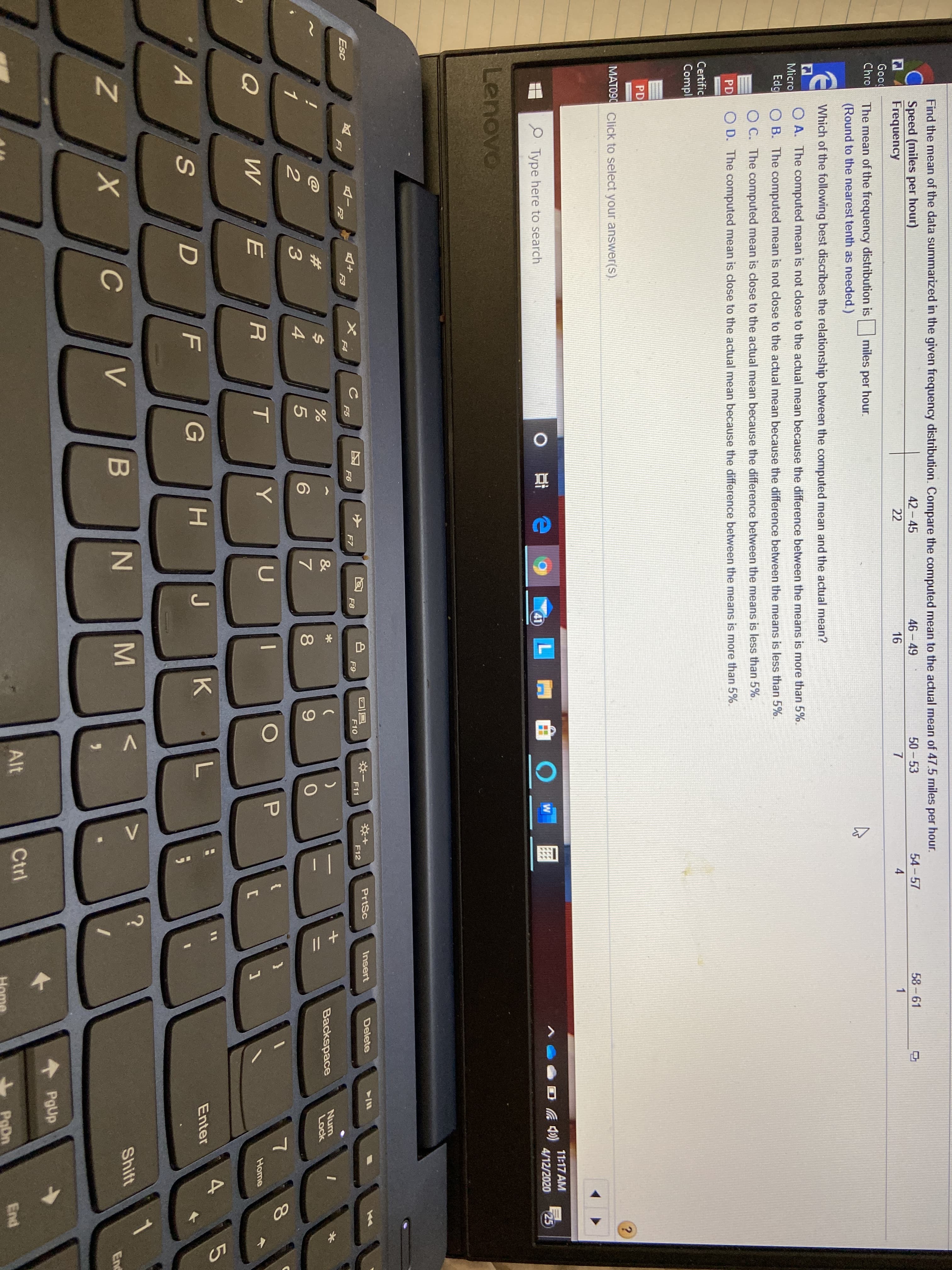 Find the mean of the data summarized in the given frequency distribution. Compare the computed mean to the actual mean of 47.5 miles per hour.
C Speed (miles per hour)
Frequency
42 - 45
46-49
50 - 53
54 - 57
58 -61
22
16
4
Good
Chro
The mean of the frequency distribution is
miles per hour.
(Round to the nearest tenth as needed.)
E Which of the following best discribes the relationship between the computed mean and the actual mean?
O A. The computed mean is not close to the actual mean because the difference between the means is more than 5%.
Micro
Edg O B. The computed mean is not close to the actual mean because the difference between the means is less than 5%.
O C. The computed mean is close to the actual mean because the difference between the means is less than 5%.
PD
O D. The computed mean is close to the actual mean because the difference between the means is more than 5%.
Certific
Compl
PD
MATO90 Click to select your answer(s).
11:17 AM
4/12/2020
25
Type here to search
41
Lenovo
PrtSc
Insert
Delete
F9
F10
F11
F12
F6
F7
F8
Esc
F3
F4
F5
F1
F2
$4
Backspace
Num
Lock
%23
3
Y
Home
4.
G
H.
Enter
Shift
х
Enc
PgUp
Alt
Ctrl
End
PoDn
