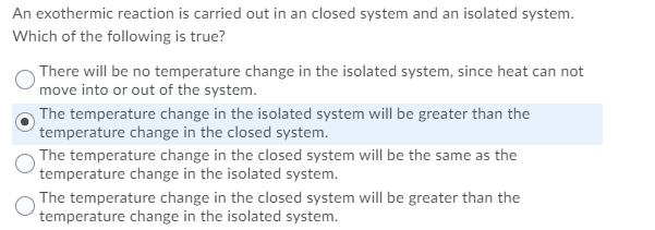 An exothermic reaction is carried out in an closed system and an isolated system.
Which of the following is true?
There will be no temperature change in the isolated system, since heat can not
move into or out of the system.
The temperature change in the isolated system will be greater than the
temperature change in the closed system.
The temperature change in the closed system will be the same as the
temperature change in the isolated system.
The temperature change in the closed system will be greater than the
temperature change in the isolated system.
