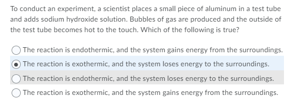 To conduct an experiment, a scientist places a small piece of aluminum in a test tube
and adds sodium hydroxide solution. Bubbles of gas are produced and the outside of
the test tube becomes hot to the touch. Which of the following is true?
The reaction is endothermic, and the system gains energy from the surroundings.
The reaction is exothermic, and the system loses energy to the surroundings.
The reaction is endothermic, and the system loses energy to the surroundings.
The reaction is exothermic, and the system gains energy from the surroundings.
