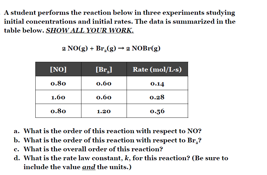 A student performs the reaction below in three experiments studying
initial concentrations and initial rates. The data is summarized in the
table below. SHOW ALL YOUR WORK.
2 NO(g) + Br,(g) → 2 NOBr(g)
[NO]
[Br.]
Rate (mol/L·s)
0.80
0.60
0.14
1.60
0.60
0.28
0.80
1.20
0.56
a. What is the order of this reaction with respect to NO?
b. What is the order of this reaction with respect to Br̟?
c. What is the overall order of this reaction?
d. What is the rate law constant, k, for this reaction? (Be sure to
include the value and the units.)
