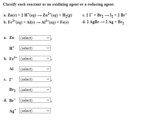 Classify each reactant as an oxidizing agent or a reducing agent.
a. Zn(s) + 2 H*(aq) → Zn²“(aq) + H2(g)
b. Fe"(ag) + Al(s) → Al*(aq) + Fe(s)
c. 21+ Br, →I, + 2 Br
d. 2 AgBr →2 Ag + Br,
а. Zn
(select)
H* (select)
b. Fe+ (select)
Al
(select)
с. Г
(select)
Br, (select)
d. Br (select)
Ag* (select)
