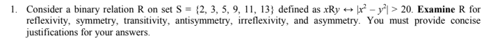 1. Consider a binary relation R on set S = {2, 3, 5, 9, 11, 13} defined as xRy + Įx² – y*| > 20. Examine R for
reflexivity, symmetry, transitivity, antisymmetry, irreflexivity, and asymmetry. You must provide concise
justifications for your answers.
