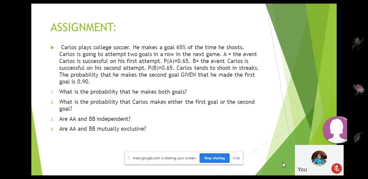 ASSIGNMENT:
Carlos plays college soccer. He makes a goal 65% of the time he shoots.
Carlos is going to attempt two goals in a row in the next game. A = the event
Carlos is successful on his first attempt. P(A)=0.65. B= the event Carlos is
successful on his second attempt. P(B)=0.65. Carlos tends to shoot in streaks.
The probability that he makes the second goal GIVEN that he made the first
goal is 0.90.
1. What is the probability that he makes both goals?
2. What is the probability that Carlos makes either the first goal or the second
goal?
3. Are AA and BB independent?
4. Are AA and BB mutually exclusive?
Il meet.google.com is sharing your screen.
Stop sharing
Hide
You
