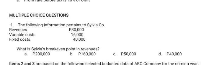 MULTIPLE CHOICE QUESTIONS
1. The following information pertains to Sylvia Co.
Revenues
Variable costs
Fixed costs
P80,000
16,000
40,000
What is Sylvia's breakeven point in revenues?
a. P200,000
b. P160,000
c. P50,000
d. P40,000
Items 2 and 3 are based on the following selected budgeted data of ABC Company for the coming vear:
