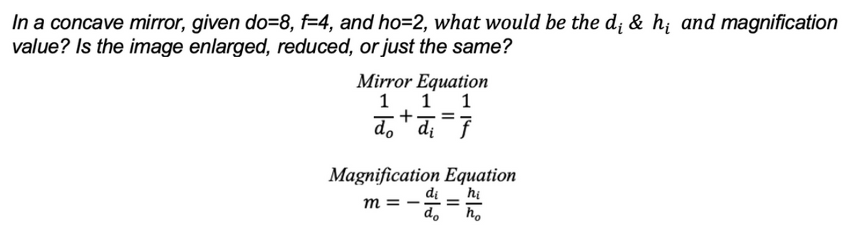 In a concave mirror, given do=8, f=4, and ho=2, what would be the d; & h; and magnification
value? Is the image enlarged, reduced, or just the same?
Mirror Equation
1
1 1
+=
do di f
Magnification Equation
di hi
m=- =
do ho