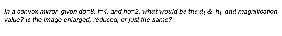 In a convex mirror, given do=8, f=4, and ho=2, what would be the d; & hi and magnification
value? Is the image enlarged, reduced, or just the same?