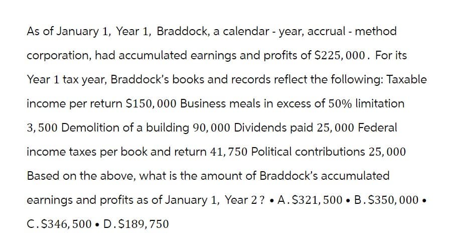 As of January 1, Year 1, Braddock, a calendar - year, accrual - method
corporation, had accumulated earnings and profits of $225,000. For its
Year 1 tax year, Braddock's books and records reflect the following: Taxable
income per return $150, 000 Business meals in excess of 50% limitation
3,500 Demolition of a building 90, 000 Dividends paid 25,000 Federal
income taxes per book and return 41, 750 Political contributions 25,000
Based on the above, what is the amount of Braddock's accumulated
earnings and profits as of January 1, Year 2? A. $321, 500 B.$350,000.
C. $346, 500. D. $189,750