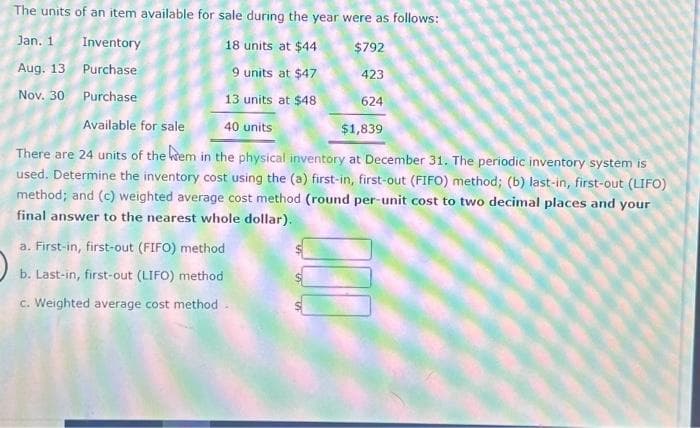 The units of an item available for sale during the year were as follows:
Jan. 1 Inventory
18 units at $44
$792
Aug. 13
Purchase
9 units at $47
423
Nov. 30
Purchase
13 units at $48
624
Available for sale
40 units
$1,839
There are 24 units of the wem in the physical inventory at December 31. The periodic inventory system is
used. Determine the inventory cost using the (a) first-in, first-out (FIFO) method; (b) last-in, first-out (LIFO)
method; and (c) weighted average cost method (round per-unit cost to two decimal places and your
final answer to the nearest whole dollar).
a. First-in, first-out (FIFO) method
b. Last-in, first-out (LIFO) method
c. Weighted average cost method.
000