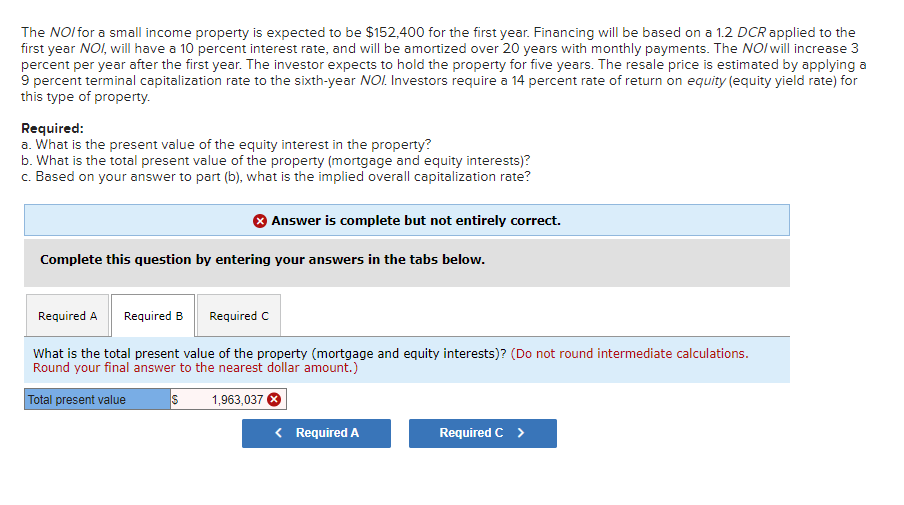 The NOI for a small income property is expected to be $152,400 for the first year. Financing will be based on a 1.2 DCR applied to the
first year NOI, will have a 10 percent interest rate, and will be amortized over 20 years with monthly payments. The NOI will increase 3
percent per year after the first year. The investor expects to hold the property for five years. The resale price is estimated by applying a
9 percent terminal capitalization rate to the sixth-year NOI. Investors require a 14 percent rate of return on equity (equity yield rate) for
this type of property.
Required:
a. What is the present value of the equity interest in the property?
b. What is the total present value of the property (mortgage and equity interests)?
c. Based on your answer to part (b), what is the implied overall capitalization rate?
Answer is complete but not entirely correct.
Complete this question by entering your answers in the tabs below.
Required A
Required B Required C
What is the total present value of the property (mortgage and equity interests)? (Do not round intermediate calculations.
Round your final answer to the nearest dollar amount.)
Total present value
S
1,963,037
< Required A
Required C >