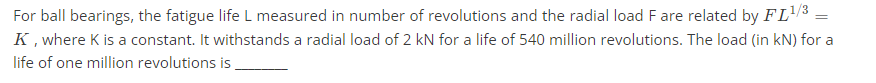 For ball bearings, the fatigue life L measured in number of revolutions and the radial load F are related by FL¹/³ =
K, where K is a constant. It withstands a radial load of 2 kN for a life of 540 million revolutions. The load (in kN) for a
life of one million revolutions is