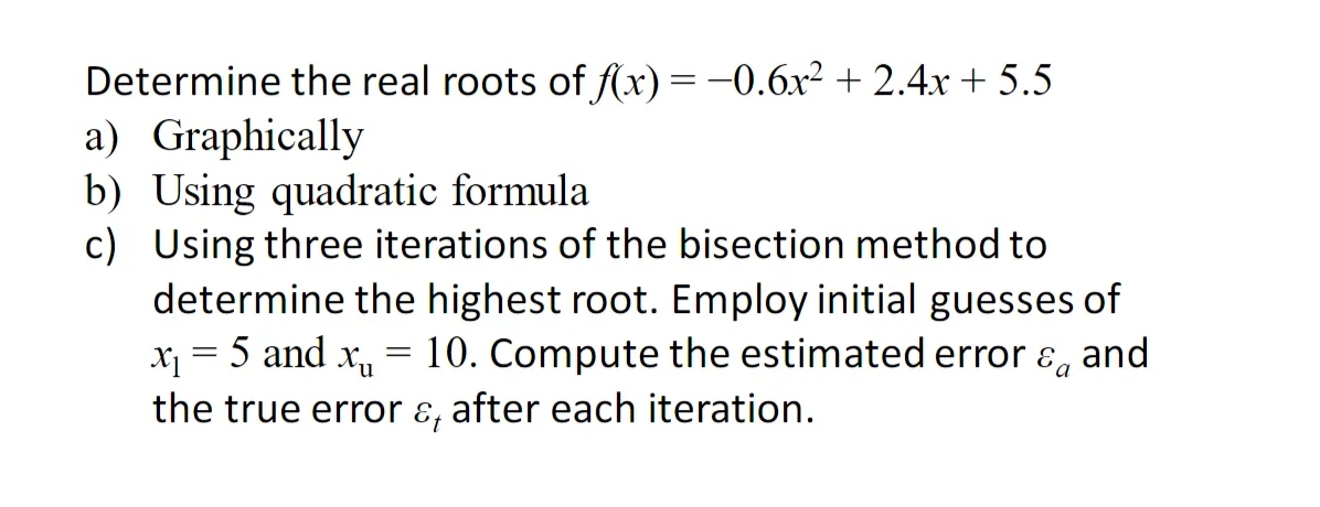 Determine the real roots of f(x) = −0.6x² + 2.4x + 5.5
a) Graphically
b) Using quadratic formula
c) Using three iterations of the bisection method to
determine the highest root. Employ initial guesses of
x₁ = 5 and x₁ 10. Compute the estimated error & and
the true error & after each iteration.