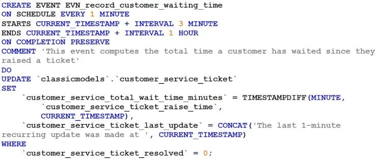 CREATE EVENT EVN_record_customer_waiting_time
ON SCHEDULE EVERY 1 MINUTE
STARTS CURRENT TIMESTAMP + INTERVAL 3 MINUTE
ENDS CURRENT TIMESTAMP + INTERVAL 1 HOUR
ON COMPLETION PRESERVE
COMMENT 'This event computes the total time a customer has waited since they
raised a ticket'
DO
UPDATE `classicmodels.`customer_service_ticket`
SET
customer_service_total_wait_time_minutes = TIMESTAMPDIFF (MINUTE,
`customer_service_ticket_raise_time`,
CURRENT_TIMESTAMP),
customer_service_ticket_last update
CONCAT ('The last 1-minute
recurring update was made at ', CURRENT_TIMESTAMP)
WHERE
customer service ticket resolved =
0;
