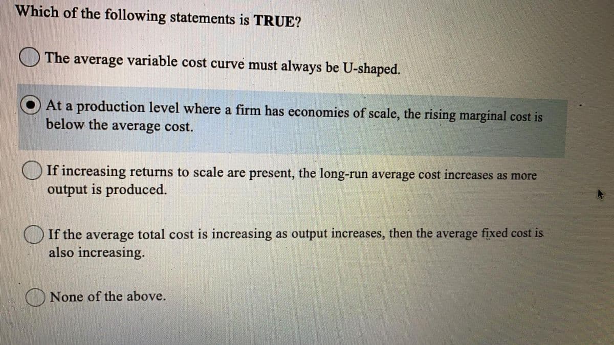 Which of the following statements is TRUE?
The average variable cost curve must always be U-shaped.
At a production level where a firm has economies of scale, the rising marginal cost is
below the average cost.
If increasing returns to scale are present, the long-run average cost increases as more
output is produced.
If the average total cost is increasing as output increases, then the average fixed cost is
also increasing.
None of the above.
