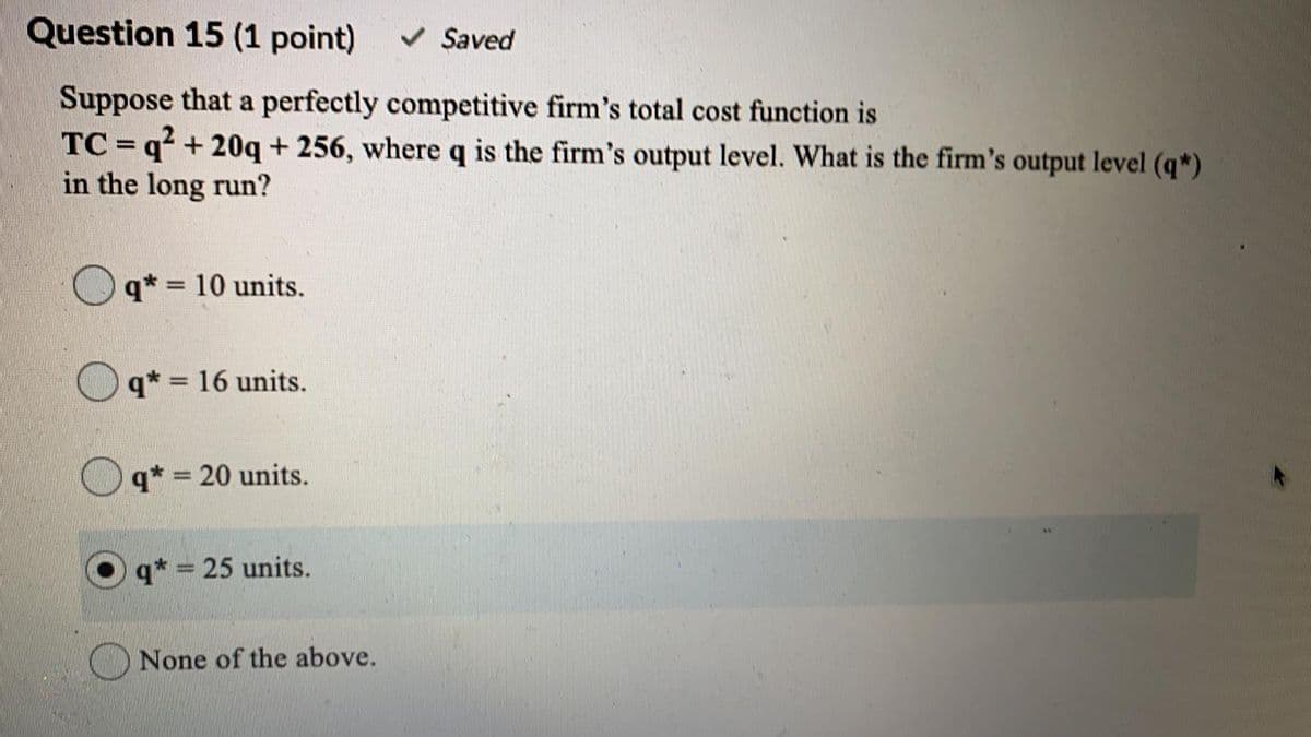 Question 15 (1 point)
V Saved
Suppose that a perfectly competitive firm's total cost function is
TC = q² + 20q+ 256, where q is the firm's output level. What is the firm's output level (q*)
in the long run?
%3D
q* = 10 units.
q* = 16 units.
%3D
q* = 20 units.
%3D
q* = 25 units.
ONone of the above.
