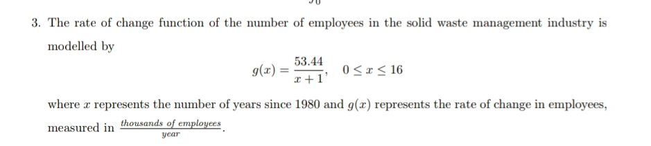 3. The rate of change function of the number of employees in the solid waste management industry is
modelled by
53.44
g(x).
= (x)6
x +1'
0 <x< 16
where a represents the number of years since 1980 and g(x) represents the rate of change in employees,
measured in
thousands of employees
year
