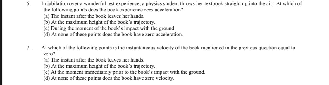 In jubilation over a wonderful test experience, a physics student throws her textbook straight up into the air. At which of
the following points does the book experience zero acceleration?
(a) The instant after the book leaves her hands.
(b) At the maximum height of the book's trajectory.
(c) During the moment of the book's impact with the ground.
(d) At none of these points does the book have zero acceleration.
6.
7.
At which of the following points is the instantaneous velocity of the book mentioned in the previous question equal to
zero?
(a) The instant after the book leaves her hands.
(b) At the maximum height of the book's trajectory.
(c) At the moment immediately prior to the book's impact with the ground.
(d) At none of these points does the book have zero velocity.
