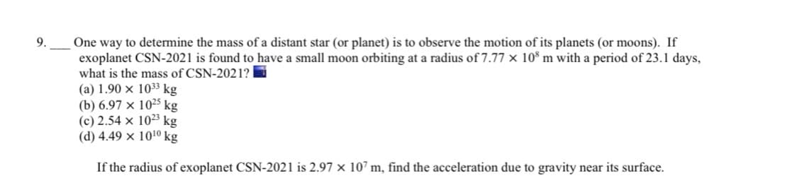 ---

### Problem 9:

One way to determine the mass of a distant star (or planet) is to observe the motion of its planets (or moons). If exoplanet CSN-2021 is found to have a small moon orbiting at a radius of \(7.77 \times 10^8\) m with a period of 23.1 days, what is the mass of CSN-2021?

#### Options:
- (a) \(1.90 \times 10^{33}\) kg
- (b) \(6.97 \times 10^{25}\) kg
- (c) \(2.54 \times 10^{23}\) kg
- (d) \(4.49 \times 10^{10}\) kg

If the radius of exoplanet CSN-2021 is \(2.97 \times 10^7\) m, find the acceleration due to gravity near its surface.

### Explanation:
This problem involves using the gravitational properties and orbital dynamics to estimate the mass of a celestial body. Students need to apply their knowledge of orbital mechanics, specifically the use of Kepler's laws and the gravitational formula, to solve for the exoplanet's mass.

To find the mass of the exoplanet, they might need to use the formula:

\[ M = \frac{4\pi^2r^3}{GT^2} \]

where:
- \( M \) is the mass of the exoplanet,
- \( r \) is the orbital radius,
- \( T \) is the orbital period, and
- \( G \) is the gravitational constant.

Additionally, to find the acceleration due to gravity at the surface of the exoplanet, students can use the formula:

\[ g = \frac{GM}{r^2} \]

where:
- \( g \) is the acceleration due to gravity,
- \( M \) is the mass of the exoplanet, 
- \( r \) is the radius of the exoplanet, and
- \( G \) is the gravitational constant.

These calculations help in understanding the gravitational influence of celestial objects and are essential for astrophysical studies and space missions planning.