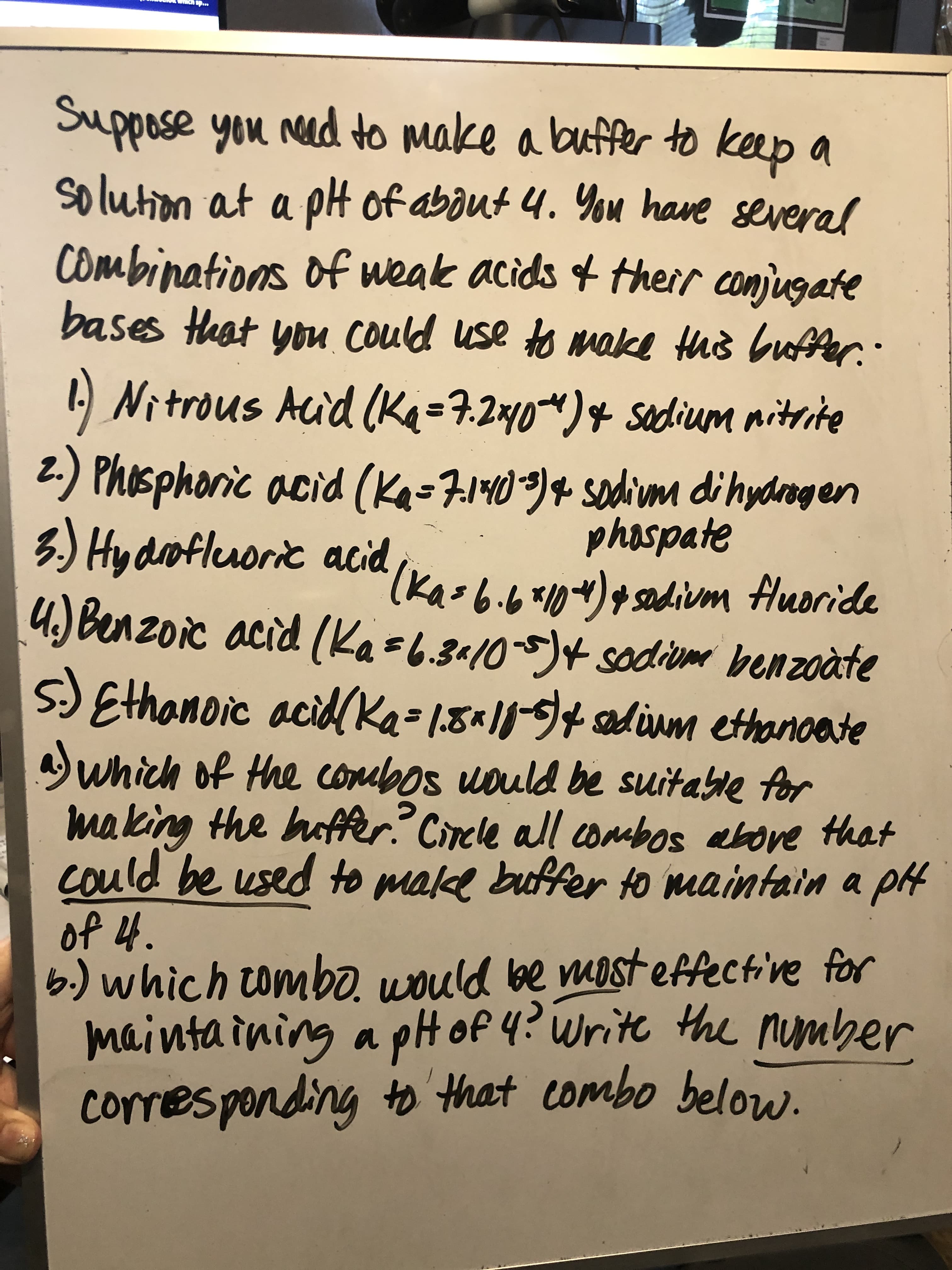 Suppose you nad to make a buffer to keep a
solution at a pH of about 4. You have several
Combinations of weak acids of
bases Heat you Could use to make this buffer.:
their conjugate
1 Nitrous Auid (
La=7.2xy0)4sodium nitrite
2.) Phosphoric acid (Ka=71409)4 sodium di hydrogen
phospate
(Ka-6.6*1)sdium fluoride
3.) Hy drofleuoric acid
4.) Benzoic acid (Kas6.3410-5)4sodiume benzoàte
5) Ethanoic acidKa=1,8«11)+ adim ethancete
which of the combos uould be suitable for
making the haffer? Circle all coabos above that
could be used to make buffer to maintain a pt
of 4.
6.) which tomb0
mainta ining
ould be most effective for
g a pH of 4? Write the number
to that combo below.
cor
