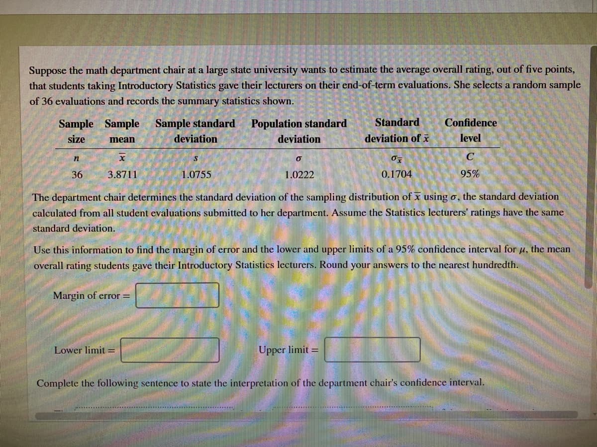 Suppose the math department chair at a large state university wants to estimate the average overall rating, out of five points,
that students taking Introductory Statistics gave their lecturers on their end-of-term evaluations. She selects a random sample
of 36 evaluations and records the summary statistics shown.
Sample Sample
Sample standard
Population standard
Standard
Confidence
size
mean
deviation
deviation
deviation of x
level
n
36
3.8711
1.0755
1.0222
0.1704
95%
The department chair determines the standard deviation of the sampling distribution of x using o, the standard deviation
calculated from all student evaluations submitted to her department. Assume the Statistics lecturers' ratings have the same
standard deviation.
Use this information to find the margin of error and the lower and upper limits of a 95% confidence interval for u, the mean
overall rating students gave their Introductory Statistics lecturers. Round your answers to the nearest hundredth.
Margin of error =
Lower limit =
Upper limit =
Complete the following sentence to state the interpretation of the department chair's confidence interval.
