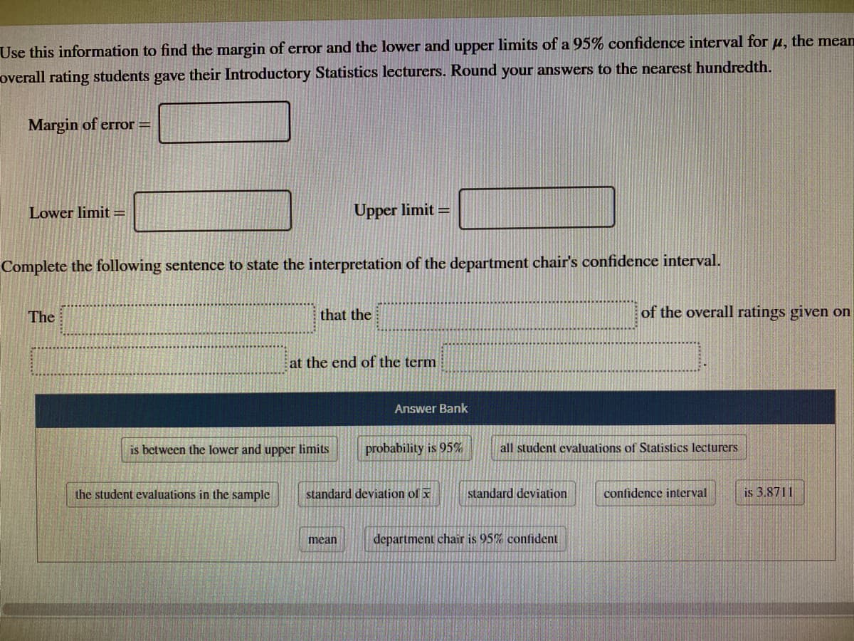 Use this information to find the margin of error and the lower and upper limits of a 95% confidence interval for µ, the mean
overall rating students gave their Introductory Statistics lecturers. Round your answers to the nearest hundredth.
Margin of error =
Lower limit =
Upper limit =
Complete the following sentence to state the interpretation of the department chair's confidence interval.
The
that the
of the overall ratings given on
at the end of the term
Answer Bank
is between the lower and upper limits
probability is 95%
all student evaluations of Statistics lecturers
the student evaluations in the sample
standard deviation of x
standard deviation
confidence interval
is 3.8711
mean
department chair is 95% confident
