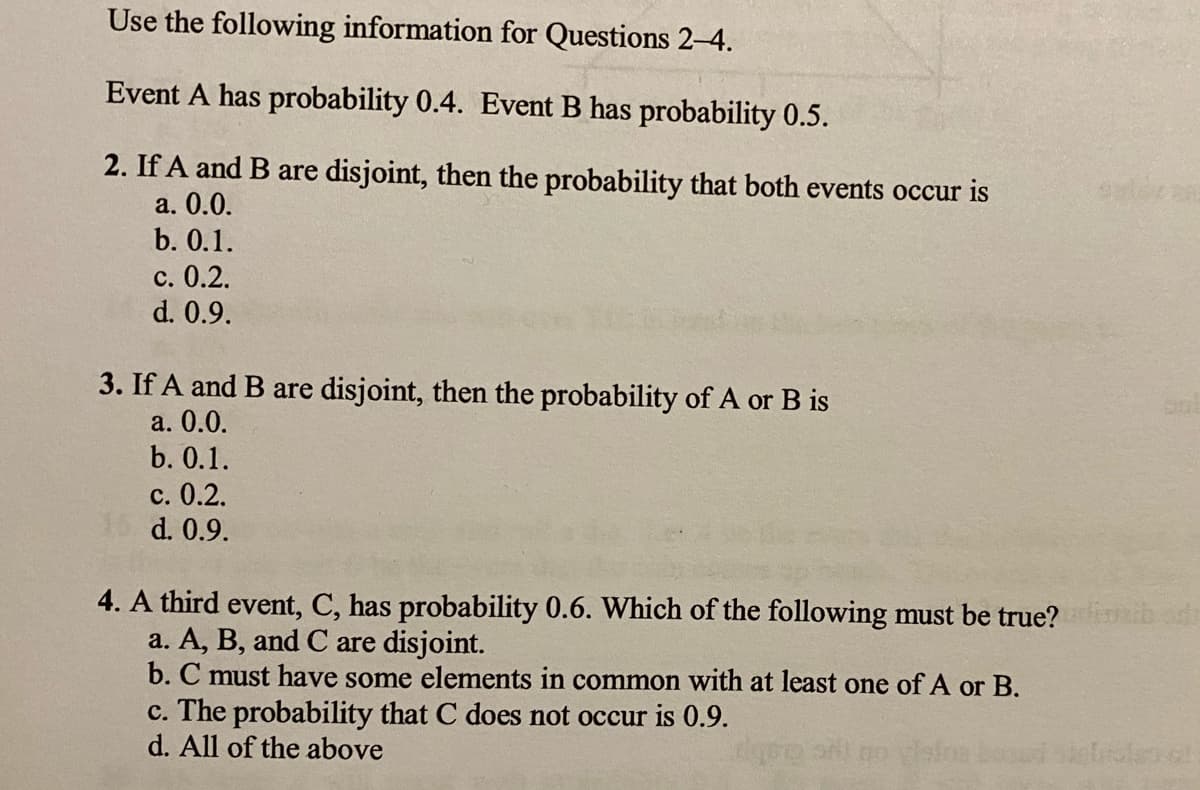 Use the following information for Questions 2-4.
Event A has probability 0.4. Event B has probability 0.5.
2. If A and B are disjoint, then the probability that both events occur is
а. 0.0.
b. 0.1.
с. 0.2.
d. 0.9.
3. If A and B are disjoint, then the probability of A or B is
а. 0.0.
b. 0.1.
с. 0.2.
15 d. 0.9.
4. A third event, C, has probability 0.6. Which of the following must be true?
a. A, B, and C are disjoint.
b. C must have some elements in common with at least one of A or B.
c. The probability that C does not occur is 0.9.
d. All of the above
