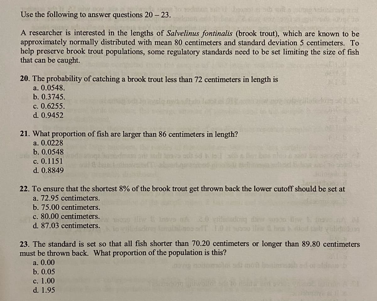 Use the following to answer questions 20 – 23.
A researcher is interested in the lengths of Salvelinus fontinalis (brook trout), which are known to be
approximately normally distributed with mean 80 centimeters and standard deviation 5 centimeters. To
help preserve brook trout populations, some regulatory standards need to be set limiting the size of fish
that can be caught.
20. The probability of catching a brook trout less than 72 centimeters in length is
a. 0.0548.
b. 0.3745.
c. 0.6255.
d. 0.9452
21. What proportion of fish are larger than 86 centimeters in length?
a. 0.0228
b. 0.0548
c. 0.1151
d. 0.8849
22. To ensure that the shortest 8% of the brook trout get thrown back the lower cutoff should be set at
a. 72.95 centimeters.
b. 75.00 centimeters.
c. 80.00 centimeters.
d. 87.03 centimeters.
buopap
23. The standard is set so that all fish shorter than 70.20 centimeters or longer than 89.80 centimeters
must be thrown back. What proportion of the population is this?
a. 0.00
b. 0.05
с. 1.00
d. 1.95
