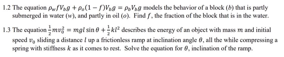 1.2 The equation PwfVpg + Po(1 – f)Vµg =
submerged in water (w), and partly in oil (o). Find f, the fraction of the block that is in the water.
PoVpg models the behavior of a block (b) that is partly
1.3 The equation -mv3 = mgl sin 0 +÷kl² describes the energy of an object with mass m and initial
speed vo sliding a distance l up a frictionless ramp at inclination angle 0, all the while compressing a
spring with stiffness k as it comes to rest. Solve the equation for 0, inclination of the ramp.
