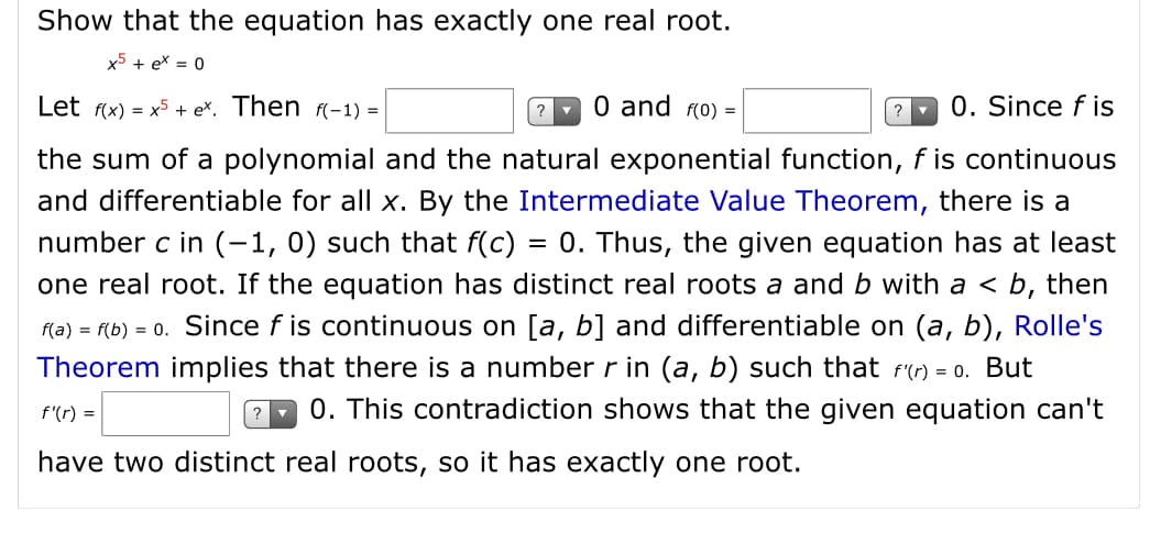 Show that the equation has exactly one real root.
x5 + ex = 0
Let f(x) = x5 + eX. Then (-1) =
0 and (o) =
0. Since f is
the sum of a polynomial and the natural exponential function, f is continuous
and differentiable for all x. By the Intermediate Value Theorem, there is a
number c in (-1,0) such that f(c) = 0. Thus, the given equation has at least
one real root. If the equation has distinct real roots a and b with a < b, then
f(a) = f(b) = 0. Since f is continuous on [a, b] and differentiable on (a, b), Rolle's
Theorem implies that there is a number r in (a, b) such that fr) = 0. But
f'(r) =
0. This contradiction shows that the given equation can't
have two distinct real roots, so it has exactly one root.
