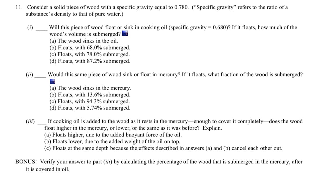 11. Consider a solid piece of wood with a specific gravity equal to 0.780. (“Specific gravity" refers to the ratio of a
substance's density to that of pure water.)
Will this piece of wood float or sink in cooking oil (specific gravity = 0.680)? If it floats, how much of the
wood's volume is submerged?
(a) The wood sinks in the oil.
(b) Floats, with 68.0% submerged.
(c) Floats, with 78.0% submerged.
(d) Floats, with 87.2% submerged.
(i)
(ii)
Would this same piece of wood sink or float in mercury? If it floats, what fraction of the wood is submerged?
(a) The wood sinks in the mercury.
(b) Floats, with 13.6% submerged.
(c) Floats, with 94.3% submerged.
(d) Floats, with 5.74% submerged.
If cooking oil is added to the wood as it rests in the mercury-enough to cover it completely-does the wood
float higher in the mercury, or lower, or the same as it was before? Explain.
(a) Floats higher, due to the added buoyant force of the oil.
(b) Floats lower, due to the added weight of the oil on top.
(c) Floats at the same depth because the effects described in answers (a) and (b) cancel each other out.
(iii)
BONUS! Verify your answer to part (iii) by calculating the percentage of the wood that is submerged in the mercury, after
it is covered in oil.
