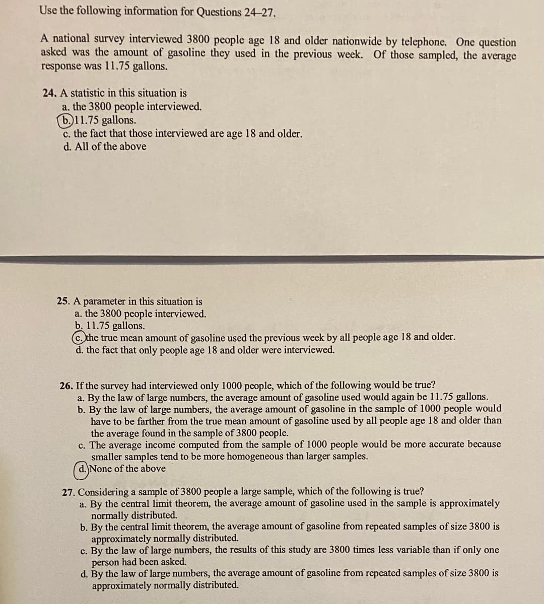 Use the following information for Questions 24-27.
A national survey interviewed 3800 people age 18 and older nationwide by telephone. One question
asked was the amount of gasoline they used in the previous week. Of those sampled, the average
response was 11.75 gallons.
24. A statistic in this situation is
a. the 3800 people interviewed.
b.11.75 gallons.
c. the fact that those interviewed are age 18 and older.
d. All of the above
25. A parameter in this situation is
a. the 3800 people interviewed.
b. 11.75 gallons.
c. the true mean amount of gasoline used the previous week by all people age 18 and older.
d. the fact that only people age 18 and older were interviewed.
26. If the survey had interviewed only 1000 people, which of the following would be true?
a. By the law of large numbers, the average amount of gasoline used would again be 11.75 gallons.
b. By the law of large numbers, the average amount of gasoline in the sample of 1000 people would
have to be farther from the true mean amount of gasoline used by all people age 18 and older than
the average found in the sample of 3800 people.
c. The average income computed from the sample of 1000 people would be more accurate because
smaller samples tend to be more homogeneous than larger samples.
d. None of the above
27. Considering a sample of 3800 people a large sample, which of the following is true?
a. By the central limit theorem, the average amount of gasoline used in the sample is approximately
normally distributed.
b. By the central limit theorem, the average amount of gasoline from repeated samples of size 3800 is
approximately normally distributed.
c. By the law of large numbers, the results of this study are 3800 times less variable than if only one
person had been asked,
d. By the law of large numbers, the average amount of gasoline from repeated samples of size 3800 is
approximately normally distributed.
