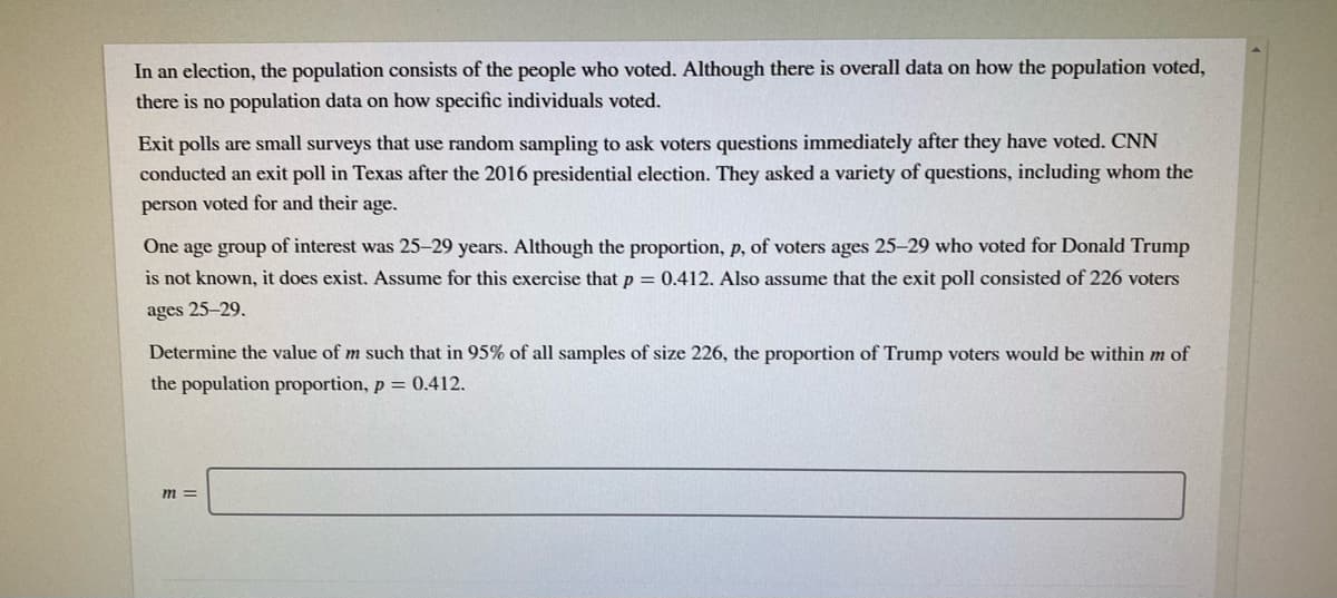 In an election, the population consists of the people who voted. Although there is overall data on how the population voted,
there is no population data on how specific individuals voted.
Exit polls are small surveys that use random sampling to ask voters questions immediately after they have voted. CNN
conducted an exit poll in Texas after the 2016 presidential election. They asked a variety of questions, including whom the
person voted for and their age.
One age group of interest was 25–29 years. Although the proportion, p, of voters ages 25-29 who voted for Donald Trump
is not known, it does exist. Assume for this exercise that p = 0.412. Also assume that the exit poll consisted of 226 voters
ages 25-29.
Determine the value of m such that in 95% of all samples of size 226, the proportion of Trump voters would be within m of
the population proportion, p = 0.412.
m =
