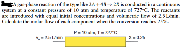 A gas-phase reaction of the type like 2A +4B→2R is conducted in a continuous
system at a constant pressure of 10 atm and temperature of 727°C. The reactants
are introduced with equal initial concentrations and volumetric flow of 2.5 L/min.
Calculate the molar flow of each component when the conversion reaches 25%.
P = 10 atm, T = 727°C
V=2.5 L/min
X = 0.25