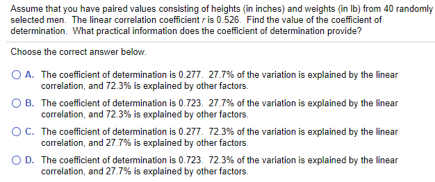 Assume that you have paired values consisting of heights (in inches) and weights (in Ib) from 40 randomly
selected men. The linear correlation coefficient r is 0.526. Find the value of the coefficient of
determination. What practical information does the coefficient of determination provide?
Choose the correct answer below.
O A. The coefficient of determination is 0.277. 27.7% of the variation is explained by the linear
correlation, and 72.3% is explained by other factors.
O B. The coefficient of determination is 0.723. 27.7% of the variation is explained by the linear
correlation, and 72.3% is explained by other factors.
OC. The coefficient of determination is 0.277. 72.3% of the variation is explained by the linear
correlation, and 27.7% is explained by other factors.
O D. The coefficient of determination is 0.723. 72.3% of the variation is explained by the linear
correlation, and 27.7% is explained by other factors.
